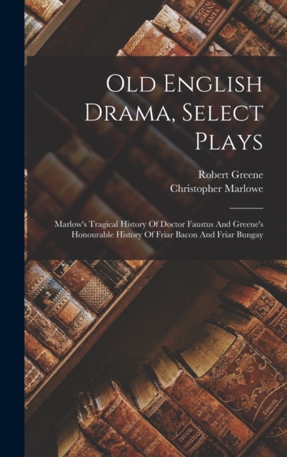 Old English Drama, Select Plays : Marlow's Tragical History Of Doctor Faustus And Greene's Honourable History Of Friar Bacon And Friar Bungay, Hardback Book