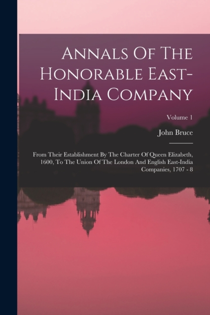 Annals Of The Honorable East-india Company : From Their Establishment By The Charter Of Queen Elizabeth, 1600, To The Union Of The London And English East-india Companies, 1707 - 8; Volume 1, Paperback / softback Book