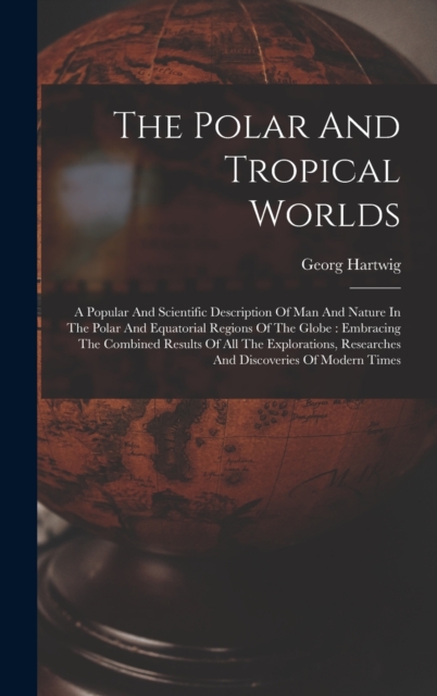 The Polar And Tropical Worlds : A Popular And Scientific Description Of Man And Nature In The Polar And Equatorial Regions Of The Globe: Embracing The Combined Results Of All The Explorations, Researc, Hardback Book
