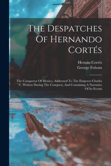 The Despatches Of Hernando Cortes : The Conqueror Of Mexico, Addressed To The Emperor Charles V, Written During The Conquest, And Containing A Narrative Of Its Events, Paperback / softback Book
