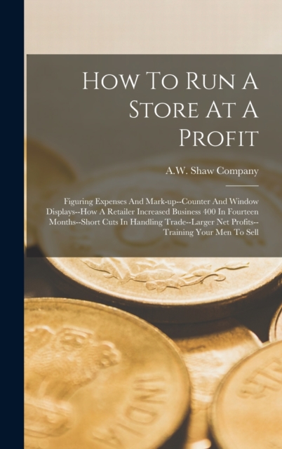 How To Run A Store At A Profit : Figuring Expenses And Mark-up--counter And Window Displays--how A Retailer Increased Business 400 In Fourteen Months--short Cuts In Handling Trade--larger Net Profits-, Hardback Book