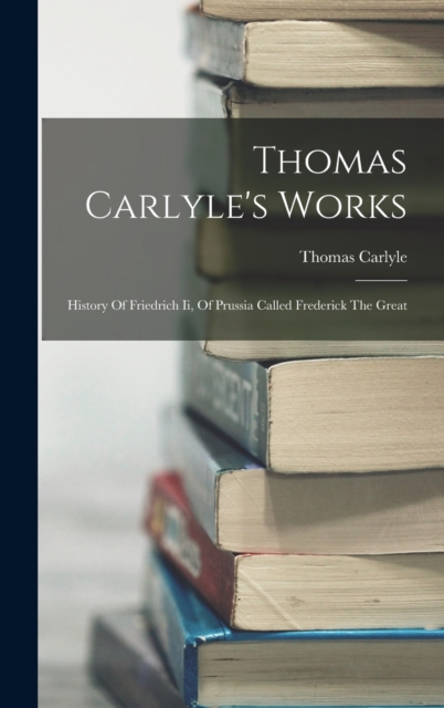 Thomas Carlyle's Works : History Of Friedrich Ii, Of Prussia Called Frederick The Great, Hardback Book