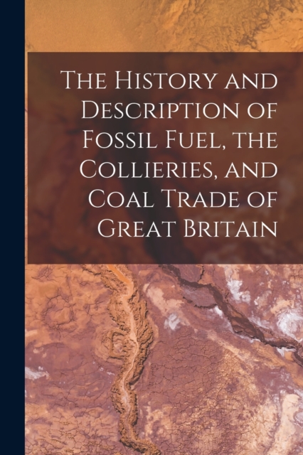 The History and Description of Fossil Fuel, the Collieries, and Coal Trade of Great Britain, Paperback / softback Book