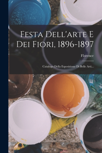 Festa Dell'arte E Dei Fiori, 1896-1897 : Catalogo Della Esposizione Di Belle Arti..., Paperback / softback Book