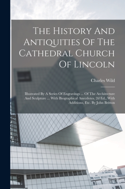 The History And Antiquities Of The Cathedral Church Of Lincoln : Illustrated By A Series Of Engravings ... Of The Architecture And Sculpture ... With Biographical Anecdotes. 2d Ed., With Additions, Et, Paperback / softback Book