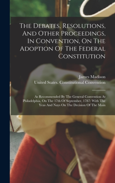 The Debates, Resolutions, And Other Proceedings, In Convention, On The Adoption Of The Federal Constitution : As Recommended By The General Convention At Philadelphia, On The 17th Of September, 1787:, Hardback Book