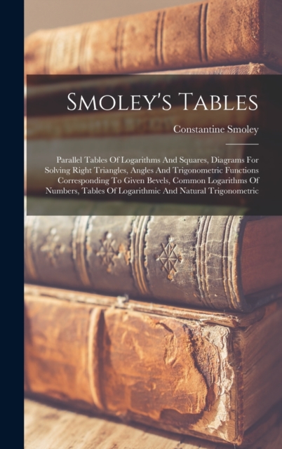 Smoley's Tables : Parallel Tables Of Logarithms And Squares, Diagrams For Solving Right Triangles, Angles And Trigonometric Functions Corresponding To Given Bevels, Common Logarithms Of Numbers, Table, Hardback Book
