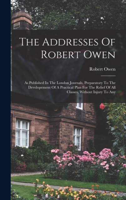 The Addresses Of Robert Owen : As Published In The London Journals, Preparatory To The Developement Of A Practical Plan For The Relief Of All Classes, Without Injury To Any, Hardback Book