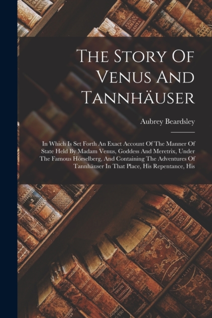 The Story Of Venus And Tannhauser : In Which Is Set Forth An Exact Account Of The Manner Of State Held By Madam Venus, Goddess And Meretrix, Under The Famous Horselberg, And Containing The Adventures, Paperback / softback Book