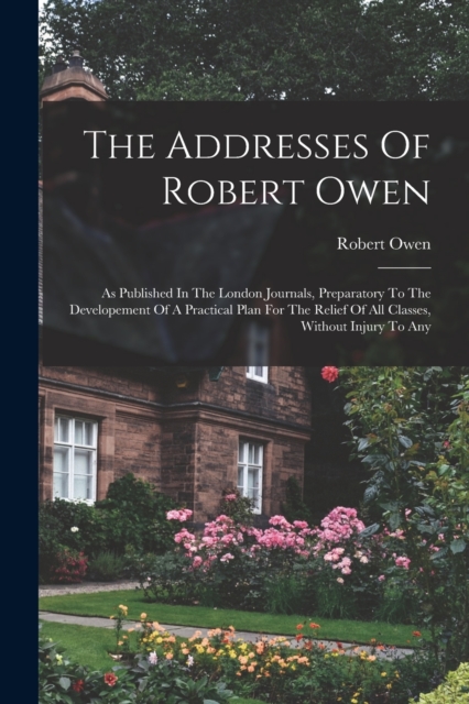 The Addresses Of Robert Owen : As Published In The London Journals, Preparatory To The Developement Of A Practical Plan For The Relief Of All Classes, Without Injury To Any, Paperback / softback Book