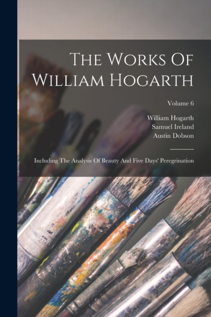 The Works Of William Hogarth : Including The Analysis Of Beauty And Five Days' Peregrination; Volume 6, Paperback / softback Book