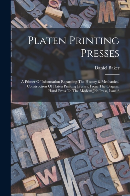 Platen Printing Presses : A Primer Of Information Regarding The History & Mechanical Construction Of Platen Printing Presses, From The Original Hand Press To The Modern Job Press, Issue 6, Paperback / softback Book