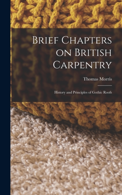 Brief Chapters on British Carpentry : History and Principles of Gothic Roofs, Hardback Book