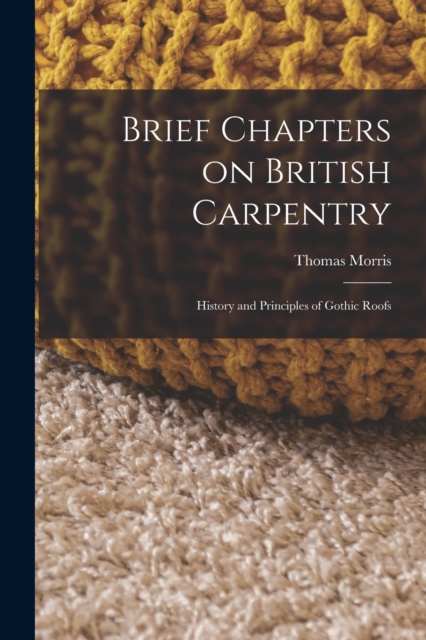 Brief Chapters on British Carpentry : History and Principles of Gothic Roofs, Paperback / softback Book