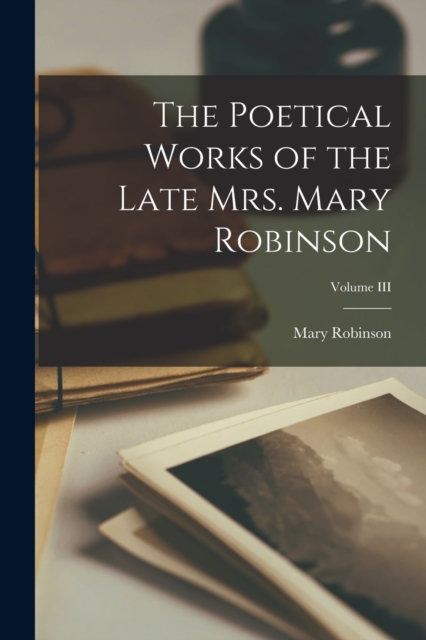The Poetical Works of the Late Mrs. Mary Robinson; Volume III, Paperback / softback Book