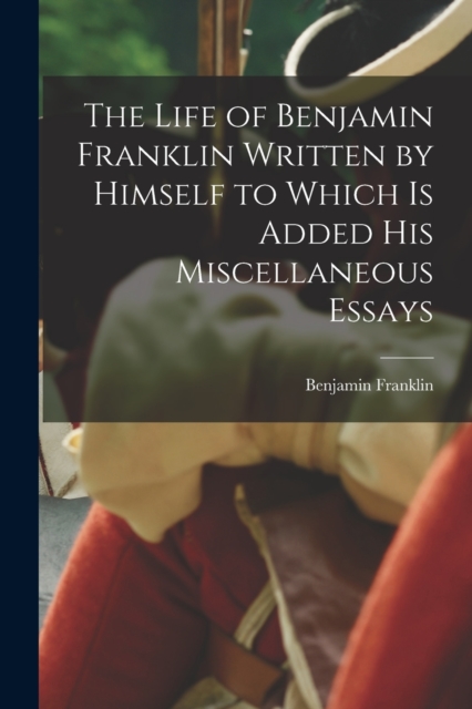 The Life of Benjamin Franklin Written by Himself to Which is Added his Miscellaneous Essays, Paperback / softback Book