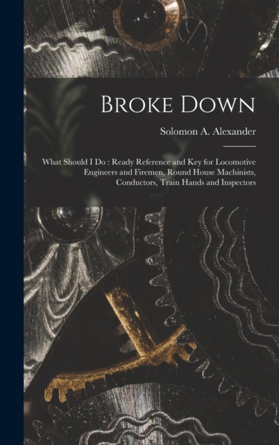 Broke Down : What Should I Do: Ready Reference and Key for Locomotive Engineers and Firemen, Round House Machinists, Conductors, Train Hands and Inspectors, Hardback Book