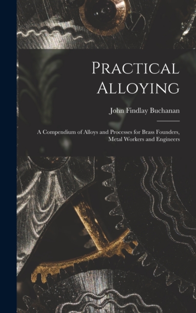 Practical Alloying : A Compendium of Alloys and Processes for Brass Founders, Metal Workers and Engineers, Hardback Book