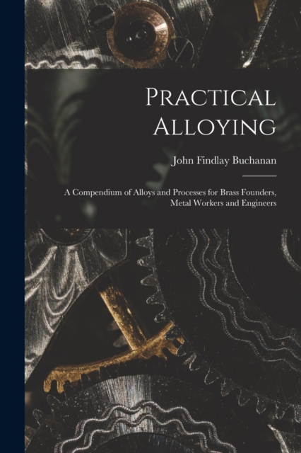 Practical Alloying : A Compendium of Alloys and Processes for Brass Founders, Metal Workers and Engineers, Paperback / softback Book