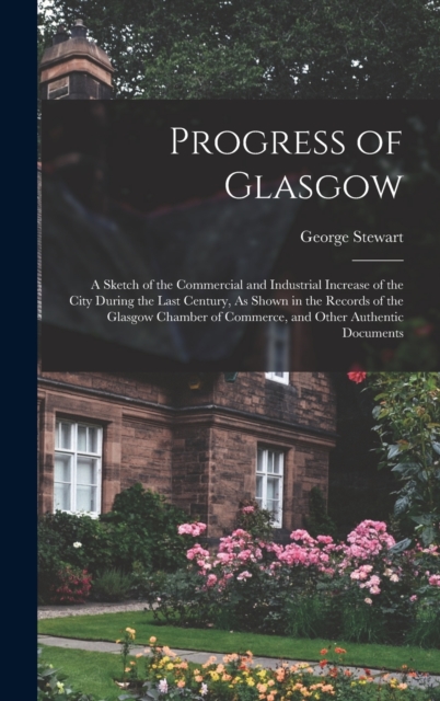 Progress of Glasgow : A Sketch of the Commercial and Industrial Increase of the City During the Last Century, As Shown in the Records of the Glasgow Chamber of Commerce, and Other Authentic Documents, Hardback Book