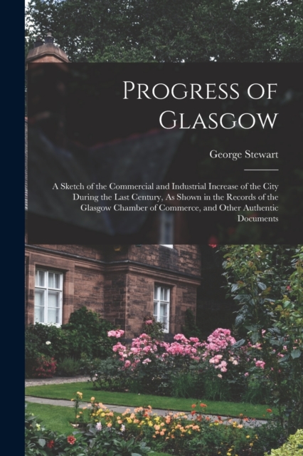 Progress of Glasgow : A Sketch of the Commercial and Industrial Increase of the City During the Last Century, As Shown in the Records of the Glasgow Chamber of Commerce, and Other Authentic Documents, Paperback / softback Book