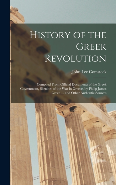 History of the Greek Revolution : Compiled From Official Documents of the Greek Government, Sketches of the War in Greece, by Philip James Green ... and Other Authentic Sources, Hardback Book