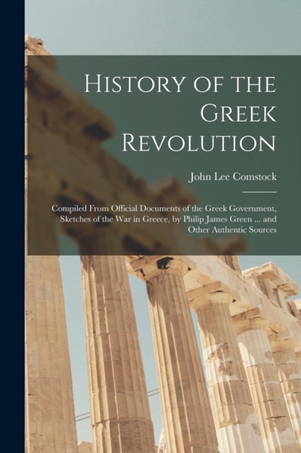 History of the Greek Revolution : Compiled From Official Documents of the Greek Government, Sketches of the War in Greece, by Philip James Green ... and Other Authentic Sources, Paperback / softback Book