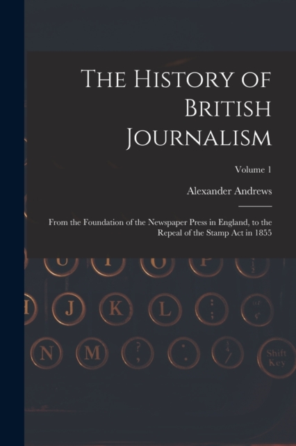 The History of British Journalism : From the Foundation of the Newspaper Press in England, to the Repeal of the Stamp Act in 1855; Volume 1, Paperback / softback Book