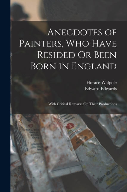 Anecdotes of Painters, Who Have Resided Or Been Born in England : With Critical Remarks On Their Productions, Paperback / softback Book