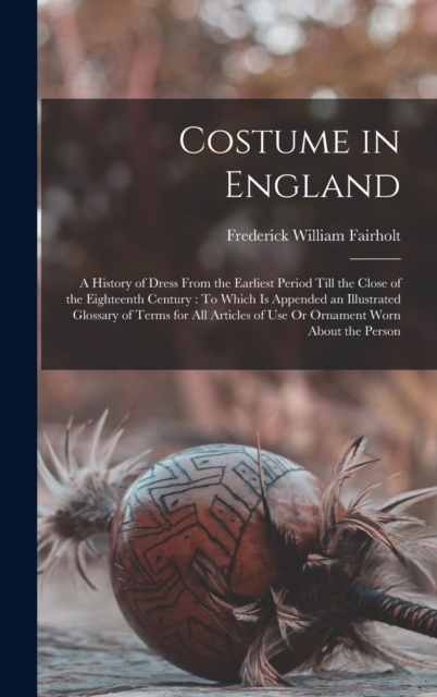 Costume in England : A History of Dress From the Earliest Period Till the Close of the Eighteenth Century: To Which Is Appended an Illustrated Glossary of Terms for All Articles of Use Or Ornament Wor, Hardback Book