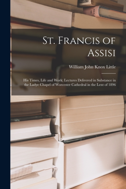 St. Francis of Assisi : His Times, Life and Work; Lectures Delivered in Substance in the Ladye Chapel of Worcester Cathedral in the Lent of 1896, Paperback / softback Book
