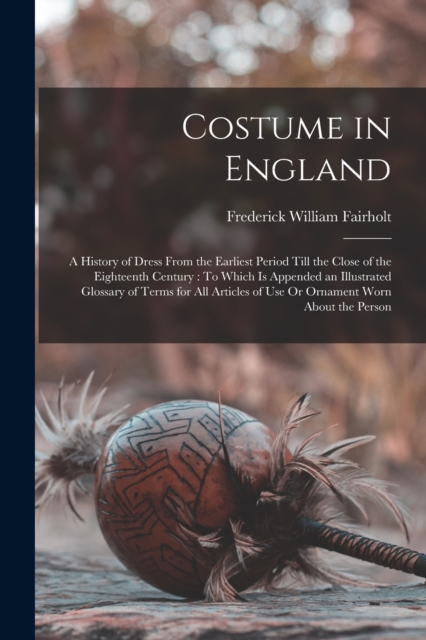 Costume in England : A History of Dress From the Earliest Period Till the Close of the Eighteenth Century: To Which Is Appended an Illustrated Glossary of Terms for All Articles of Use Or Ornament Wor, Paperback / softback Book