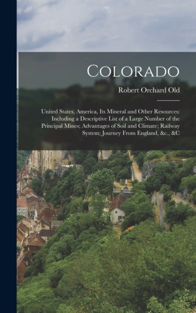 Colorado : United States, America, Its Mineral and Other Resources: Including a Descriptive List of a Large Number of the Principal Mines; Advantages of Soil and Climate; Railway System; Journey From, Hardback Book