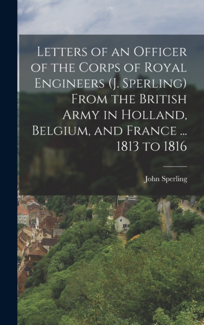Letters of an Officer of the Corps of Royal Engineers (J. Sperling) From the British Army in Holland, Belgium, and France ... 1813 to 1816, Hardback Book
