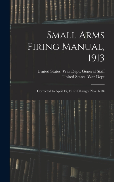 Small Arms Firing Manual, 1913 : Corrected to April 15, 1917 (Changes Nos. 1-18), Hardback Book