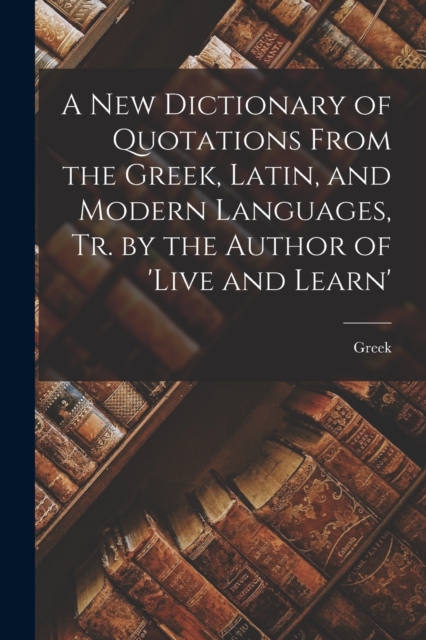 A New Dictionary of Quotations From the Greek, Latin, and Modern Languages, Tr. by the Author of 'live and Learn', Paperback / softback Book