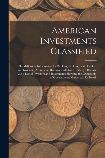 American Investments Classified : Hand-Book of Information for Bankers, Brokers, Bond Dealers and Investors, Municipal, Railway and Street Railway Officials. Also a List of Investors and Investments S, Paperback / softback Book