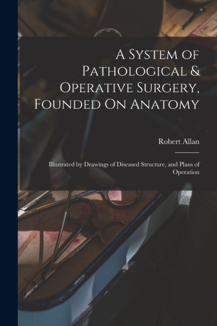 A System of Pathological & Operative Surgery, Founded On Anatomy : Illustrated by Drawings of Diseased Structure, and Plans of Operation, Paperback / softback Book