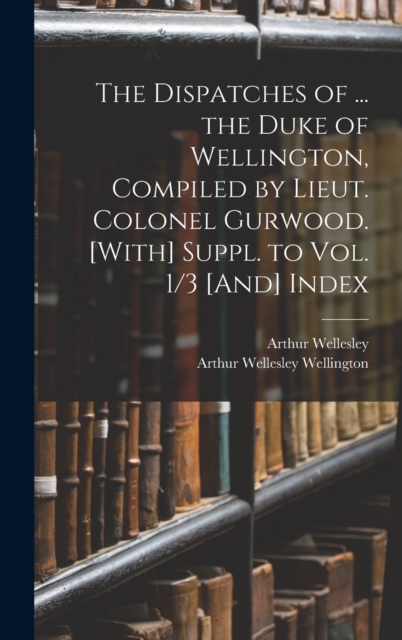 The Dispatches of ... the Duke of Wellington, Compiled by Lieut. Colonel Gurwood. [With] Suppl. to Vol. 1/3 [And] Index, Hardback Book
