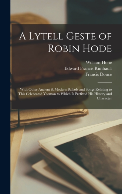 A Lytell Geste of Robin Hode : With Other Ancient & Modern Ballads and Songs Relating to This Celebrated Yeoman to Which Is Prefixed His History and Character, Hardback Book
