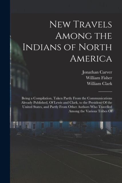New Travels Among the Indians of North America : Being a Compilation, Taken Partly From the Communications Already Published, Of Lewis and Clark, to the President Of the United States, and Partly From, Paperback / softback Book