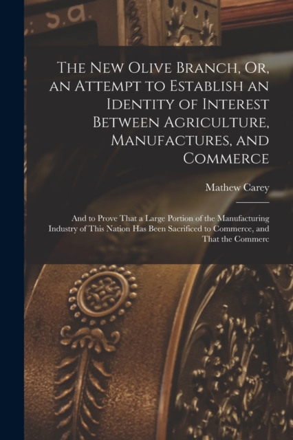 The New Olive Branch, Or, an Attempt to Establish an Identity of Interest Between Agriculture, Manufactures, and Commerce : And to Prove That a Large Portion of the Manufacturing Industry of This Nati, Paperback / softback Book