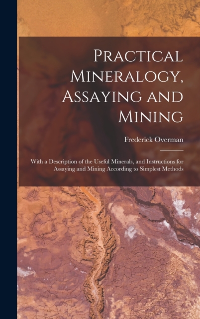 Practical Mineralogy, Assaying and Mining : With a Description of the Useful Minerals, and Instructions for Assaying and Mining According to Simplest Methods, Hardback Book