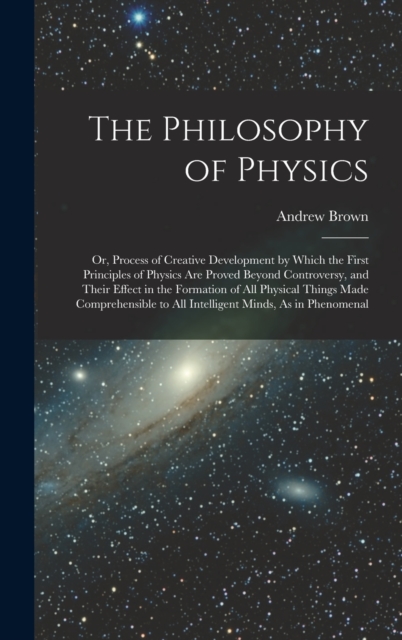 The Philosophy of Physics : Or, Process of Creative Development by Which the First Principles of Physics Are Proved Beyond Controversy, and Their Effect in the Formation of All Physical Things Made Co, Hardback Book
