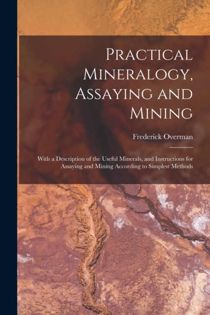 Practical Mineralogy, Assaying and Mining : With a Description of the Useful Minerals, and Instructions for Assaying and Mining According to Simplest Methods, Paperback / softback Book