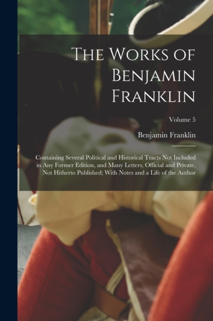 The Works of Benjamin Franklin : Containing Several Political and Historical Tracts Not Included in Any Former Edition, and Many Letters, Official and Private, Not Hitherto Published; With Notes and a, Paperback / softback Book