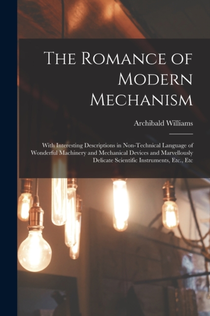 The Romance of Modern Mechanism : With Interesting Descriptions in Non-Technical Language of Wonderful Machinery and Mechanical Devices and Marvellously Delicate Scientific Instruments, Etc., Etc, Paperback / softback Book