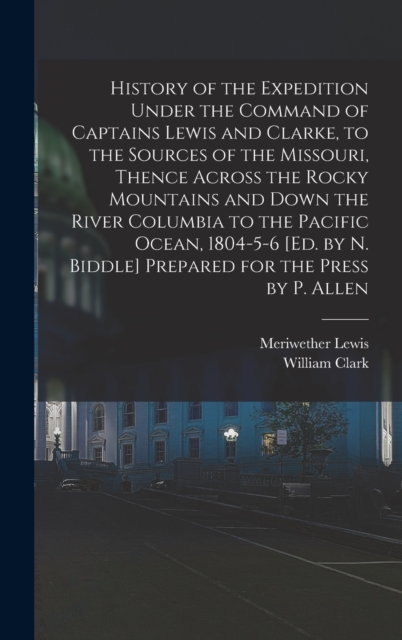 History of the Expedition Under the Command of Captains Lewis and Clarke, to the Sources of the Missouri, Thence Across the Rocky Mountains and Down the River Columbia to the Pacific Ocean, 1804-5-6 [, Hardback Book
