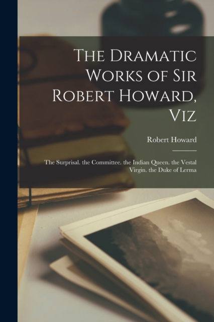 The Dramatic Works of Sir Robert Howard, Viz : The Surprisal. the Committee. the Indian Queen. the Vestal Virgin. the Duke of Lerma, Paperback / softback Book