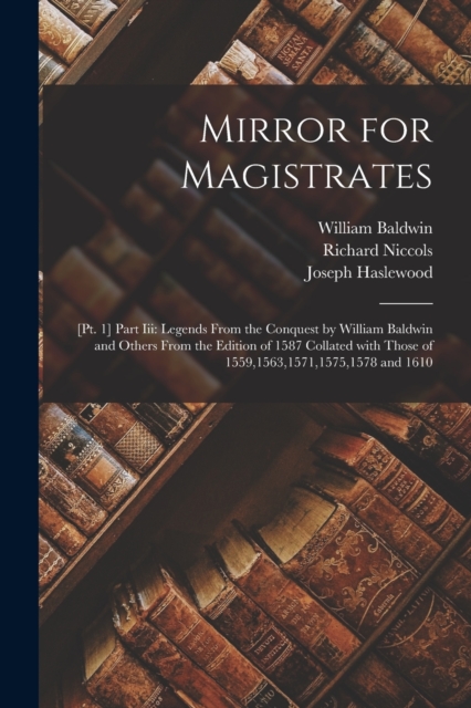 Mirror for Magistrates : [Pt. 1] Part Iii: Legends from the Conquest by William Baldwin and Others from the Edition of 1587 Collated with Those of 1559,1563,1571,1575,1578 and 1610, Paperback / softback Book